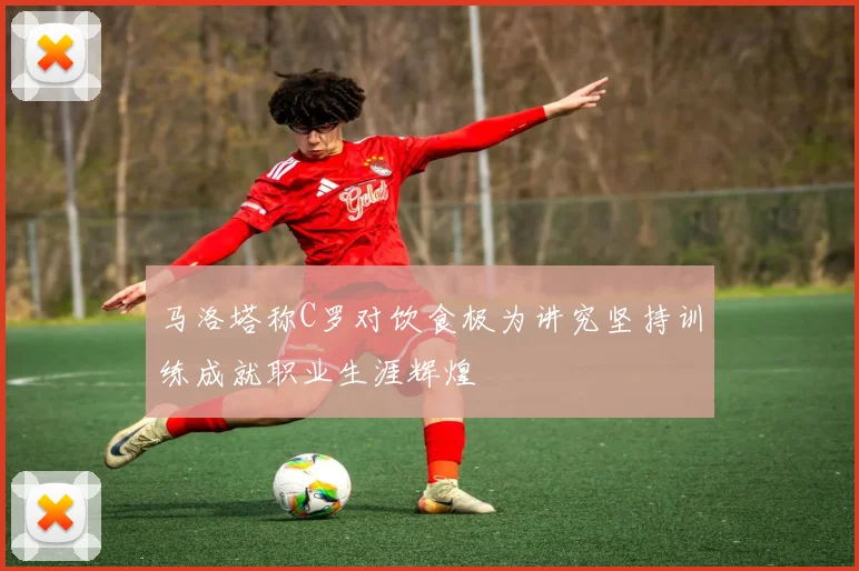 马洛塔称C罗对饮食极为讲究坚持训练成就职业生涯辉煌