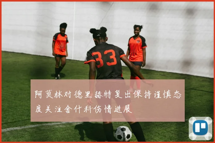 阿莫林对德里赫特复出保持谨慎态度关注舍什科伤情进展
