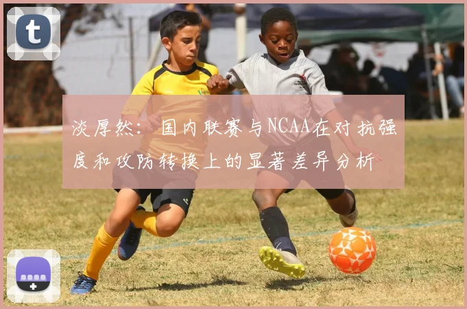 淡厚然：国内联赛与NCAA在对抗强度和攻防转换上的显著差异分析