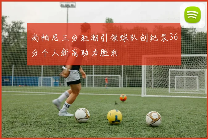 尚帕尼三分狂潮引领球队创纪录36分个人新高助力胜利
