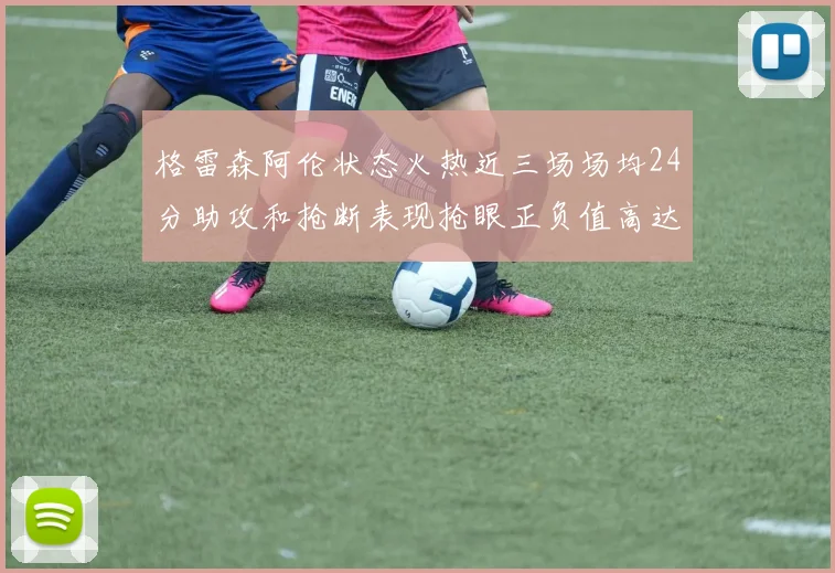 格雷森阿伦状态火热近三场场均24分助攻和抢断表现抢眼正负值高达19