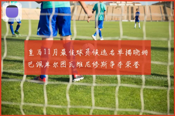 皇马11月最佳球员候选名单揭晓姆巴佩库尔图瓦维尼修斯争夺荣誉