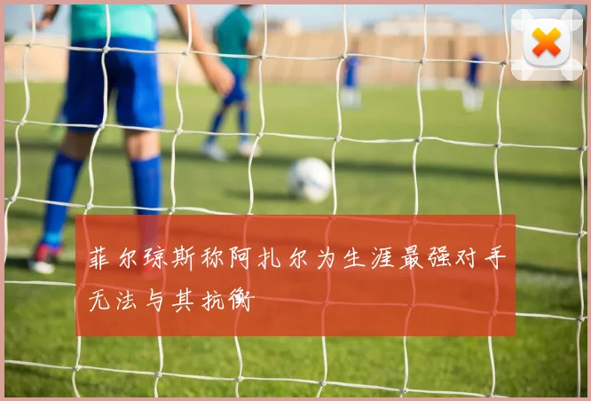 菲尔琼斯称阿扎尔为生涯最强对手无法与其抗衡