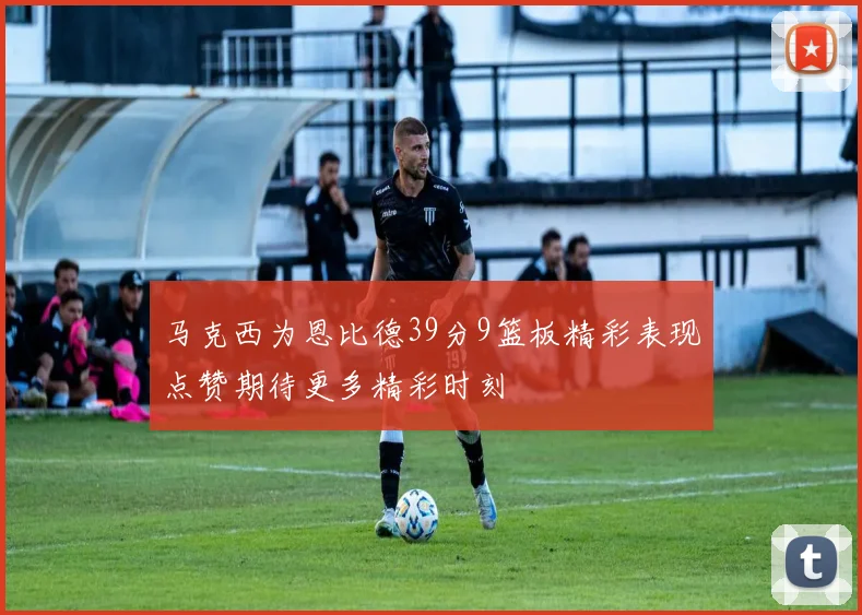 马克西为恩比德39分9篮板精彩表现点赞期待更多精彩时刻
