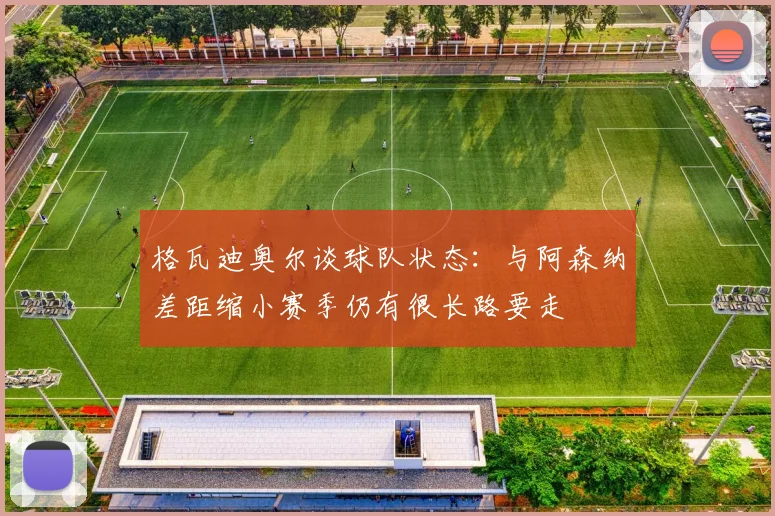 格瓦迪奥尔谈球队状态：与阿森纳差距缩小赛季仍有很长路要走