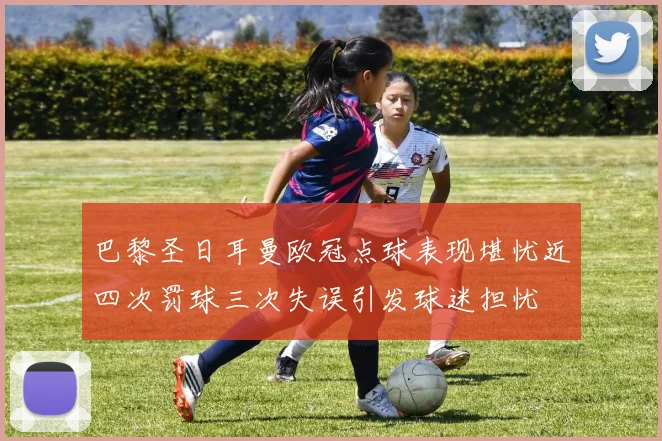 巴黎圣日耳曼欧冠点球表现堪忧近四次罚球三次失误引发球迷担忧