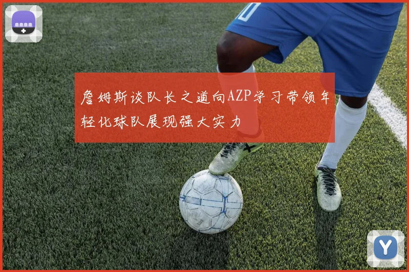 詹姆斯谈队长之道向AZP学习带领年轻化球队展现强大实力