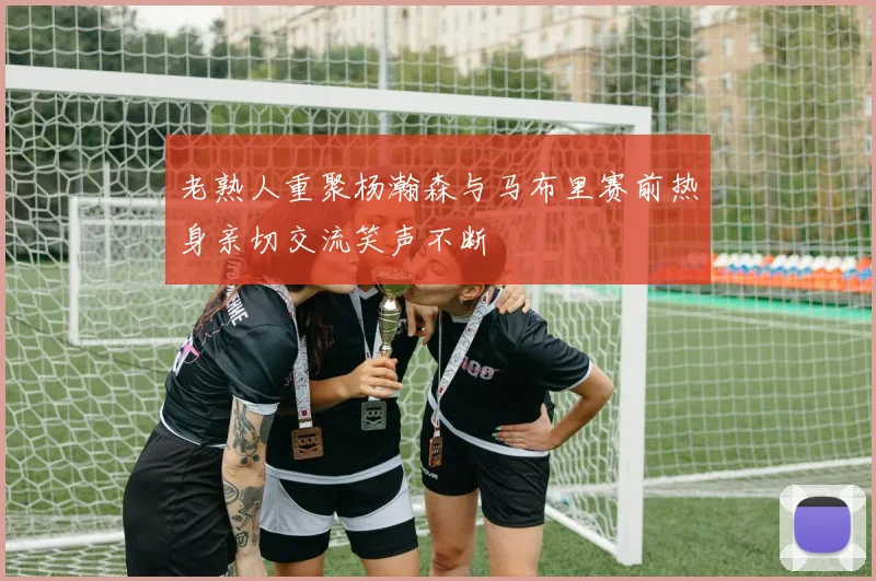 老熟人重聚杨瀚森与马布里赛前热身亲切交流笑声不断
