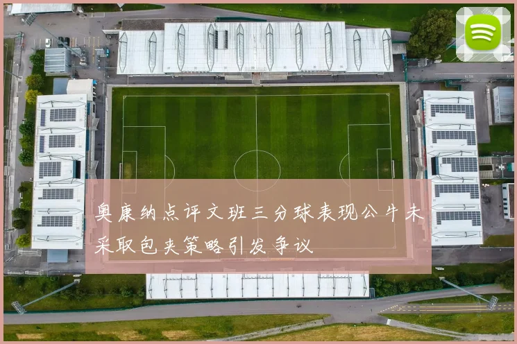 奥康纳点评文班三分球表现公牛未采取包夹策略引发争议