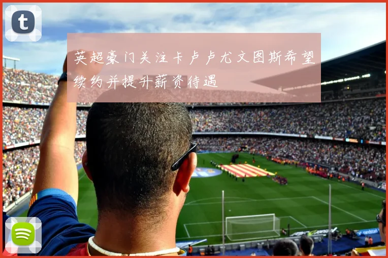 英超豪门关注卡卢卢尤文图斯希望续约并提升薪资待遇