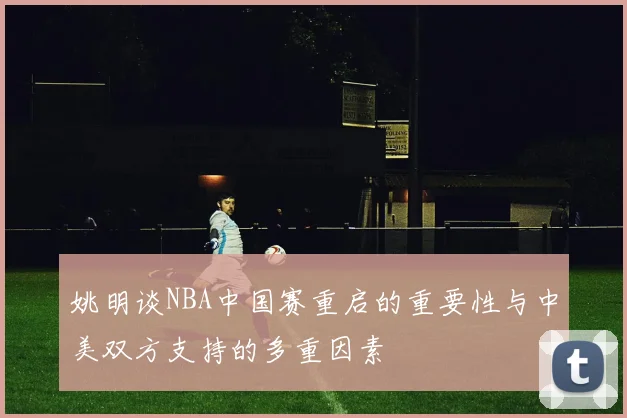 姚明谈NBA中国赛重启的重要性与中美双方支持的多重因素