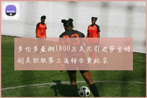多伦多豪掷1800万美元引进萨金特创美职联第三高转会费纪录
