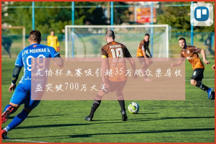 足协杯决赛吸引超35万观众票房收益突破700万大关