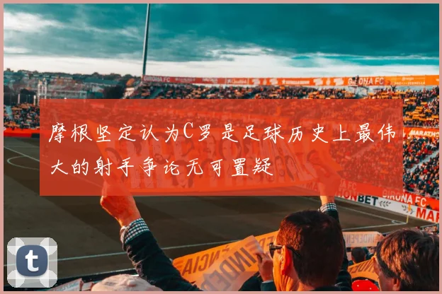 摩根坚定认为C罗是足球历史上最伟大的射手争论无可置疑