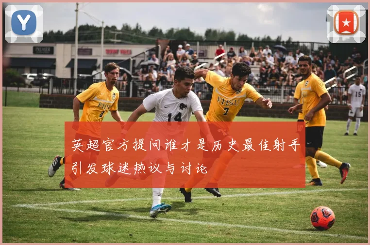 英超官方提问谁才是历史最佳射手引发球迷热议与讨论