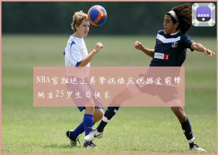 NBA官推送上真挚祝福庆祝掘金前锋纳吉25岁生日快乐